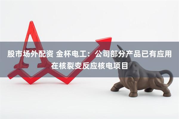 股市场外配资 金杯电工：公司部分产品已有应用在核裂变反应核电项目
