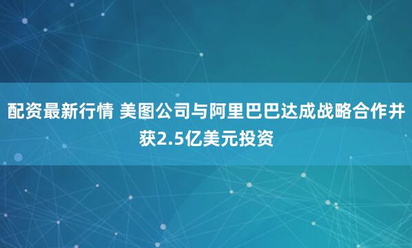 配资最新行情 美图公司与阿里巴巴达成战略合作并获2.5亿美元投资