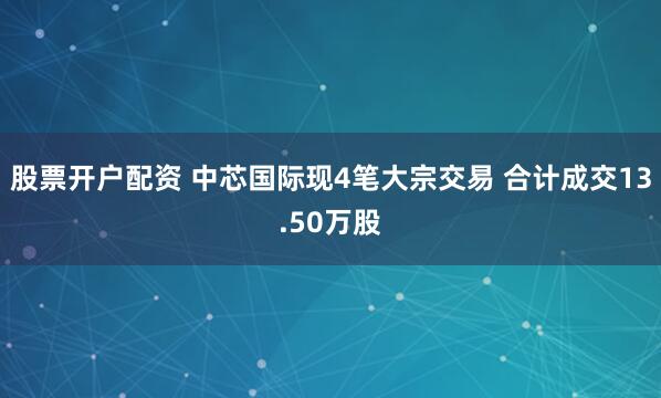 股票开户配资 中芯国际现4笔大宗交易 合计成交13.50万股