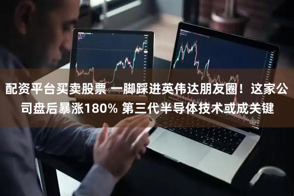 配资平台买卖股票 一脚踩进英伟达朋友圈！这家公司盘后暴涨180% 第三代半导体技术或成关键