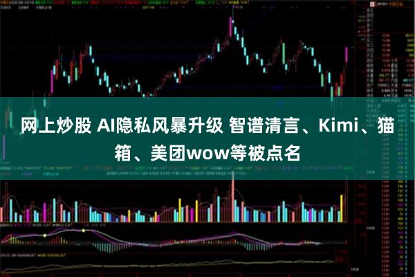 网上炒股 AI隐私风暴升级 智谱清言、Kimi、猫箱、美团wow等被点名