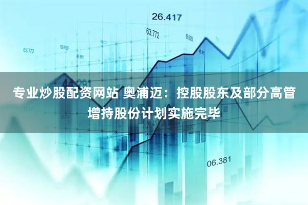 专业炒股配资网站 奥浦迈：控股股东及部分高管增持股份计划实施完毕