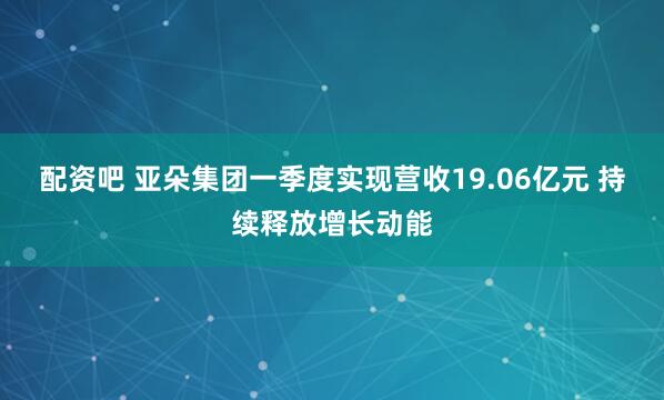 配资吧 亚朵集团一季度实现营收19.06亿元 持续释放增长动能