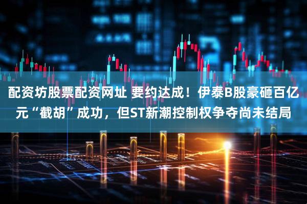 配资坊股票配资网址 要约达成！伊泰B股豪砸百亿元“截胡”成功，但ST新潮控制权争夺尚未结局