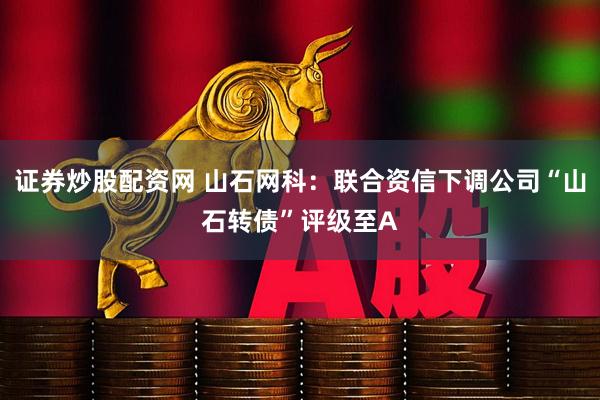 证券炒股配资网 山石网科：联合资信下调公司“山石转债”评级至A