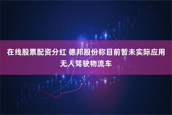 在线股票配资分红 德邦股份称目前暂未实际应用无人驾驶物流车