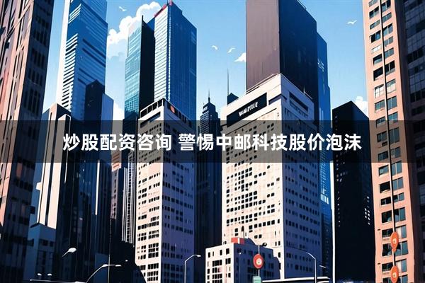 炒股配资咨询 警惕中邮科技股价泡沫