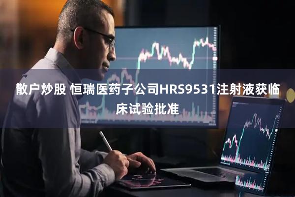 散户炒股 恒瑞医药子公司HRS9531注射液获临床试验批准