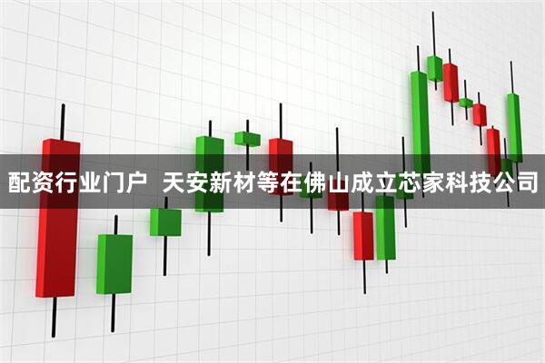 配资行业门户  天安新材等在佛山成立芯家科技公司