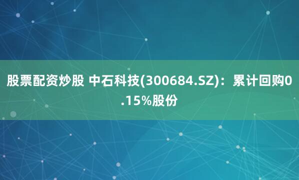 股票配资炒股 中石科技(300684.SZ)：累计回购0.15%股份