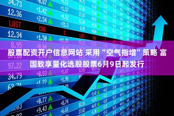 股票配资开户信息网站 采用“空气指增”策略 富国致享量化选股股票6月9日起发行