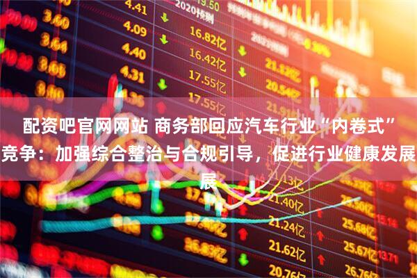 配资吧官网网站 商务部回应汽车行业“内卷式”竞争：加强综合整治与合规引导，促进行业健康发展