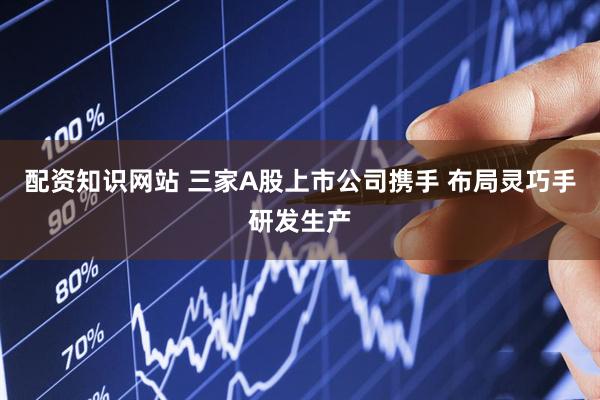 配资知识网站 三家A股上市公司携手 布局灵巧手研发生产