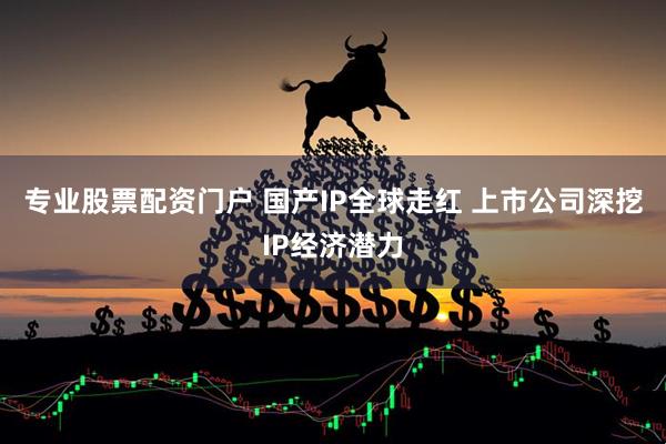专业股票配资门户 国产IP全球走红 上市公司深挖IP经济潜力