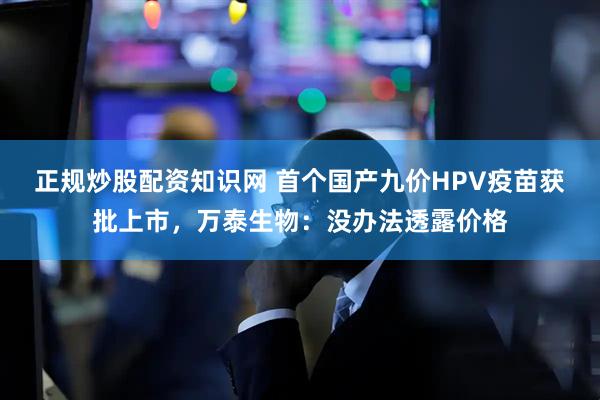 正规炒股配资知识网 首个国产九价HPV疫苗获批上市，万泰生物：没办法透露价格