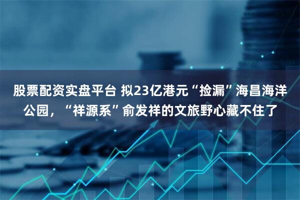 股票配资实盘平台 拟23亿港元“捡漏”海昌海洋公园，“祥源系”俞发祥的文旅野心藏不住了