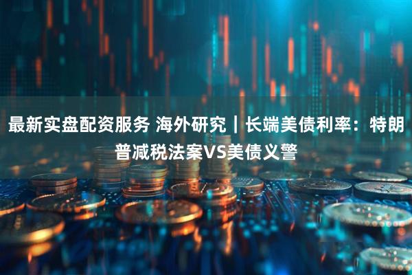 最新实盘配资服务 海外研究｜长端美债利率：特朗普减税法案VS美债义警