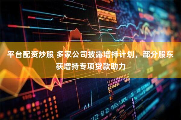 平台配资炒股 多家公司披露增持计划，部分股东获增持专项贷款助力