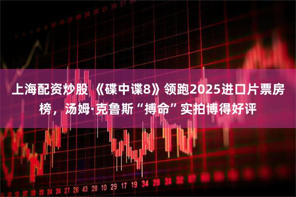 上海配资炒股 《碟中谍8》领跑2025进口片票房榜，汤姆·克鲁斯“搏命”实拍博得好评