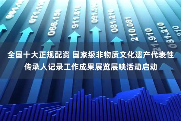 全国十大正规配资 国家级非物质文化遗产代表性传承人记录工作成果展览展映活动启动