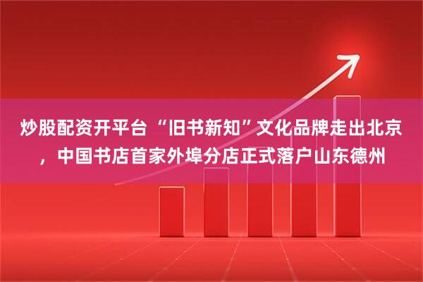 炒股配资开平台 “旧书新知”文化品牌走出北京，中国书店首家外埠分店正式落户山东德州