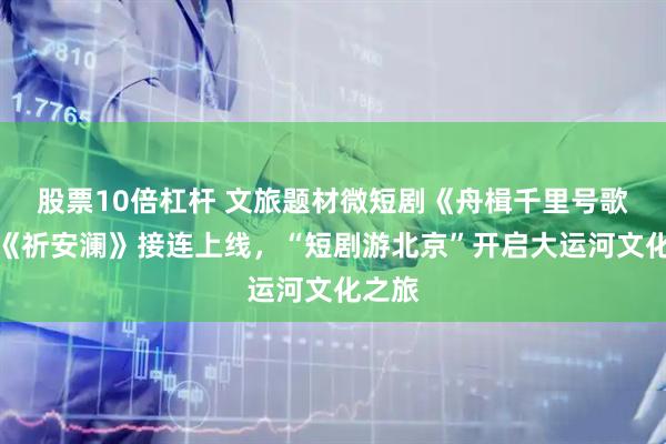 股票10倍杠杆 文旅题材微短剧《舟楫千里号歌来》《祈安澜》接连上线，“短剧游北京”开启大运河文化之旅
