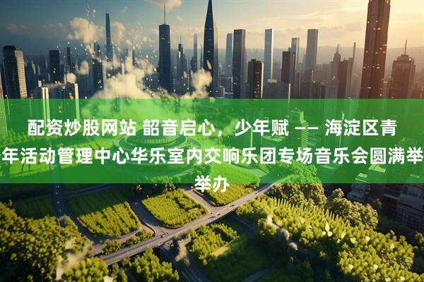 配资炒股网站 韶音启心，少年赋 —— 海淀区青少年活动管理中心华乐室内交响乐团专场音乐会圆满举办