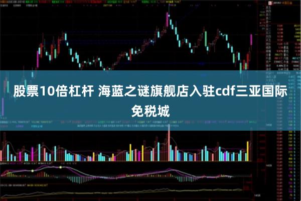 股票10倍杠杆 海蓝之谜旗舰店入驻cdf三亚国际免税城