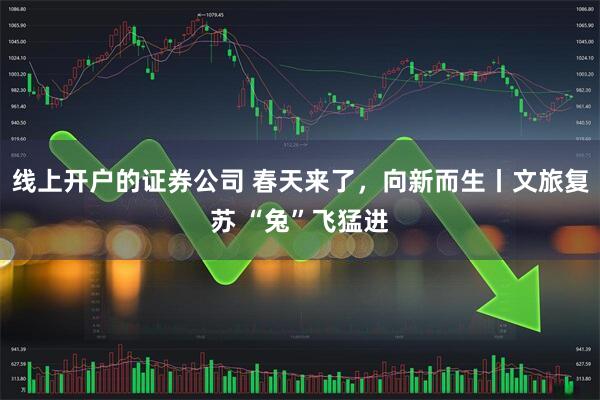 线上开户的证券公司 春天来了，向新而生丨文旅复苏 “兔”飞猛进