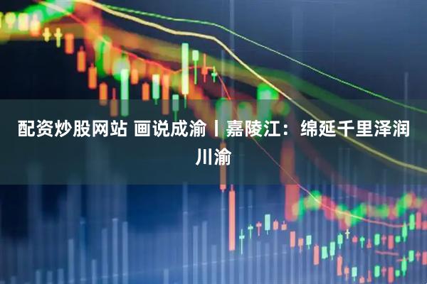 配资炒股网站 画说成渝丨嘉陵江：绵延千里泽润川渝
