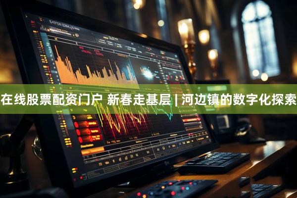 在线股票配资门户 新春走基层 | 河边镇的数字化探索