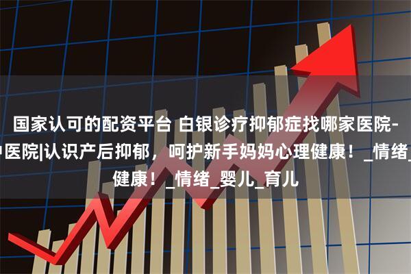 国家认可的配资平台 白银诊疗抑郁症找哪家医院-兰州脑康中医院|认识产后抑郁，呵护新手妈妈心理健康！_情绪_婴儿_育儿