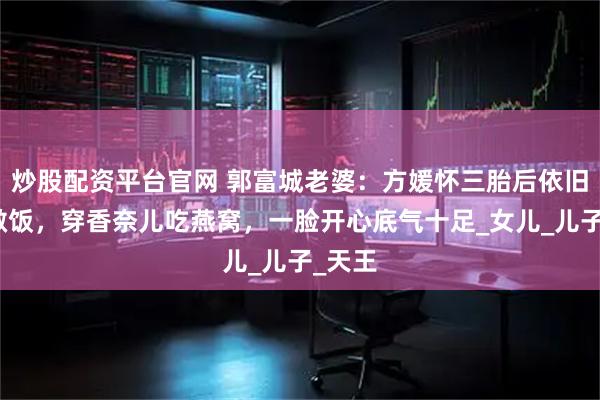 炒股配资平台官网 郭富城老婆：方媛怀三胎后依旧带娃做饭，穿香奈儿吃燕窝，一脸开心底气十足_女儿_儿子_天王