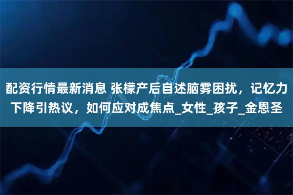 配资行情最新消息 张檬产后自述脑雾困扰，记忆力下降引热议，如何应对成焦点_女性_孩子_金恩圣