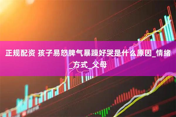 正规配资 孩子易怒脾气暴躁好哭是什么原因_情绪_方式_父母