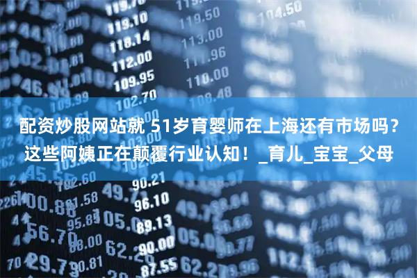 配资炒股网站就 51岁育婴师在上海还有市场吗？这些阿姨正在颠覆行业认知！_育儿_宝宝_父母
