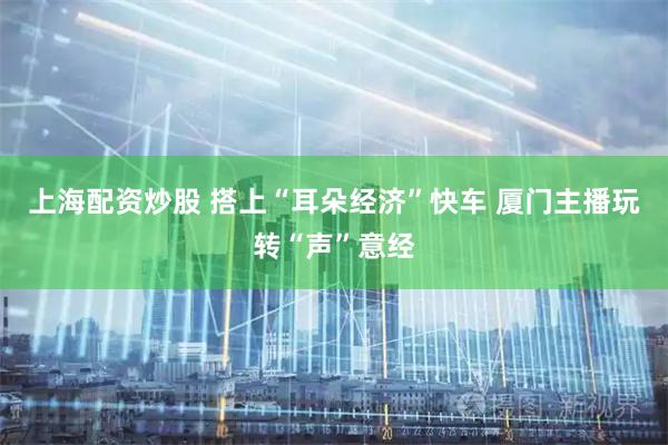 上海配资炒股 搭上“耳朵经济”快车 厦门主播玩转“声”意经