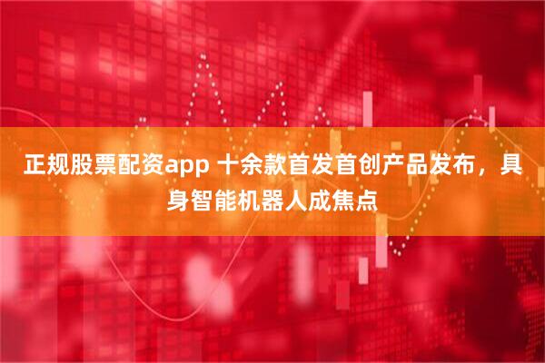 正规股票配资app 十余款首发首创产品发布，具身智能机器人成焦点