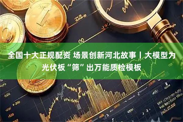 全国十大正规配资 场景创新河北故事丨大模型为光伏板“筛”出万能质检模板