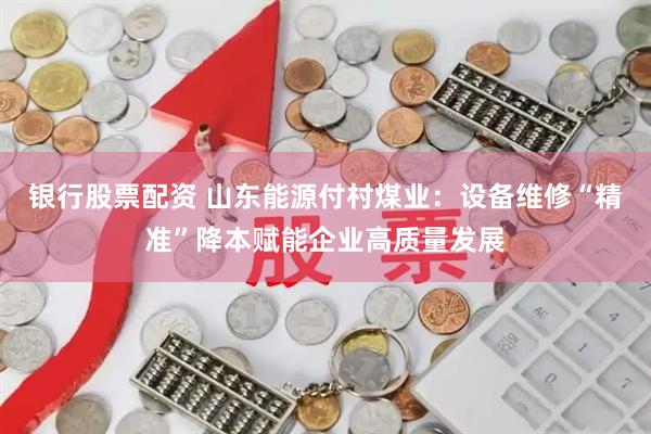 银行股票配资 山东能源付村煤业：设备维修“精准”降本赋能企业高质量发展