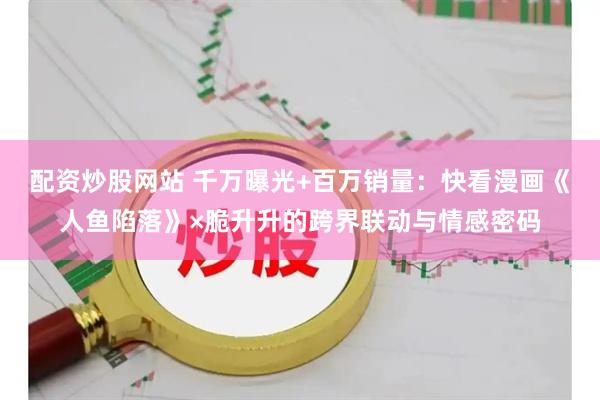 配资炒股网站 千万曝光+百万销量：快看漫画《人鱼陷落》×脆升升的跨界联动与情感密码