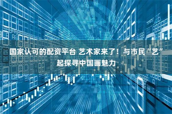 国家认可的配资平台 艺术家来了！与市民“艺”起探寻中国画魅力