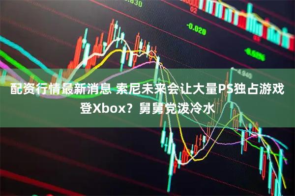 配资行情最新消息 索尼未来会让大量PS独占游戏登Xbox？舅舅党泼冷水