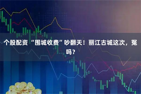 个股配资 “围城收费”吵翻天！丽江古城这次，冤吗？