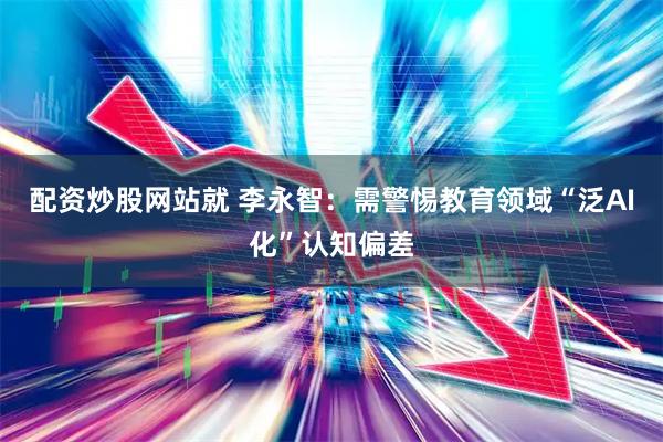 配资炒股网站就 李永智：需警惕教育领域“泛AI化”认知偏差