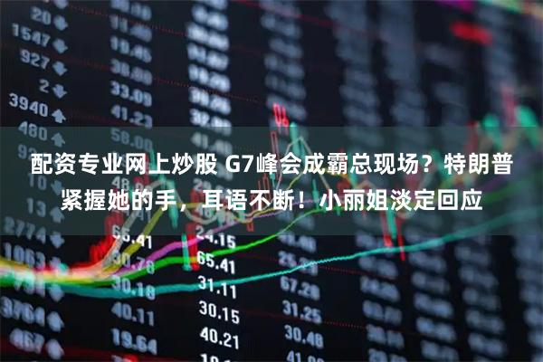 配资专业网上炒股 G7峰会成霸总现场？特朗普紧握她的手，耳语不断！小丽姐淡定回应