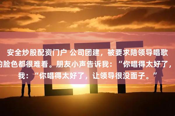 安全炒股配资门户 公司团建，被要求陪领导唱歌，结束后发现大家的脸色都很难看。朋友小声告诉我：“你唱得太好了，让领导很没面子。”