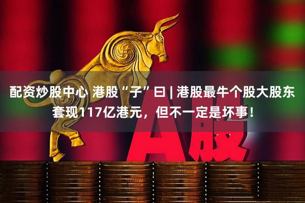 配资炒股中心 港股“子”曰 | 港股最牛个股大股东套现117亿港元，但不一定是坏事！