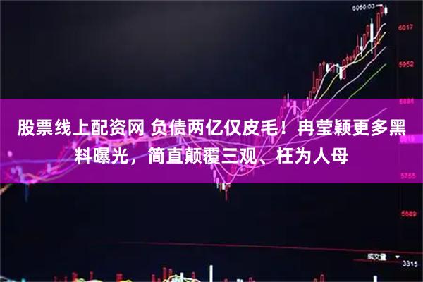 股票线上配资网 负债两亿仅皮毛！冉莹颖更多黑料曝光，简直颠覆三观、枉为人母