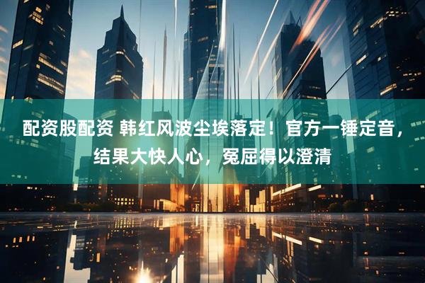 配资股配资 韩红风波尘埃落定！官方一锤定音，结果大快人心，冤屈得以澄清